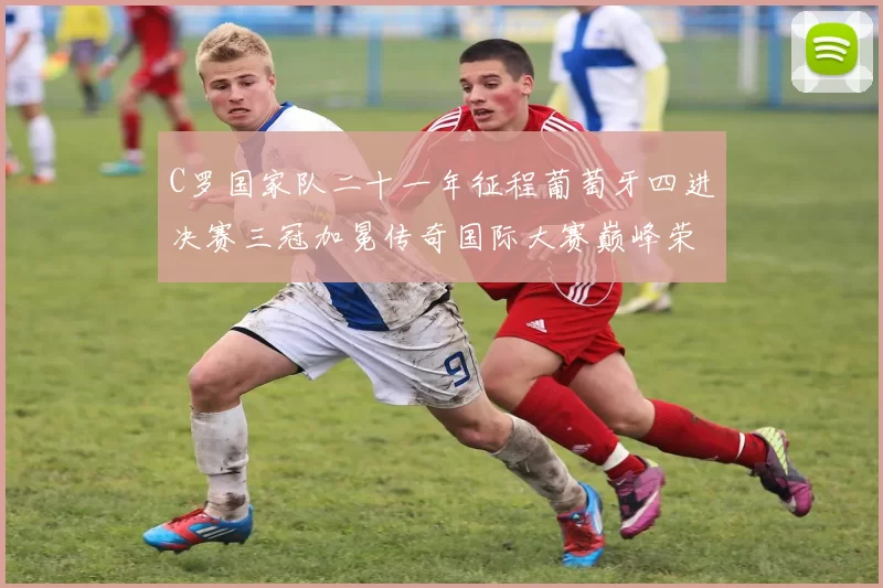 C罗国家队二十一年征程葡萄牙四进决赛三冠加冕传奇国际大赛巅峰荣耀