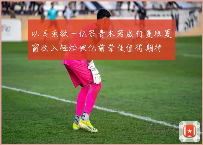 以马竞欲一亿签青木若成行曼联夏窗收入轻松破亿前景佳值得期待